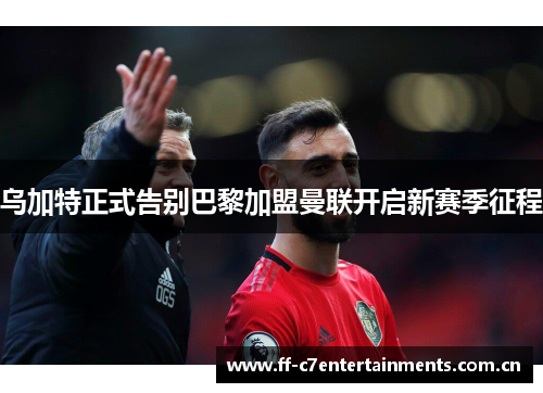 乌加特正式告别巴黎加盟曼联开启新赛季征程 乌加特正式告别巴黎加盟曼联开启新赛季征程