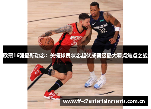 欧冠16强最新动态:关键球员状态起伏成晋级最大看点焦点之战 欧冠16强最新动态:关键球员状态起伏成晋级最大看点焦点之战