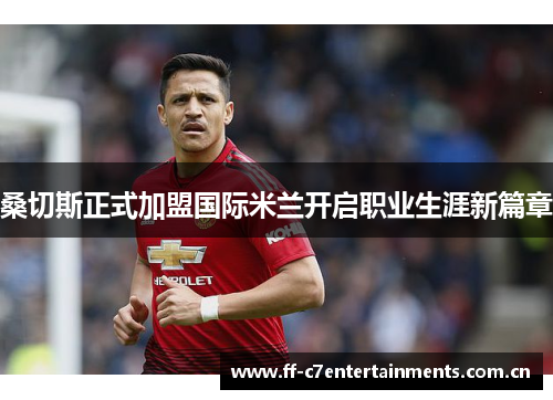 桑切斯正式加盟国际米兰开启职业生涯新篇章 桑切斯正式加盟国际米兰开启职业生涯新篇章